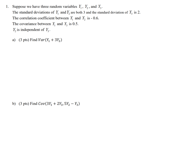 Suppose we have three random variables Y, Y,, and Y,. The standard deviations of Y and Y, are both 3 and the standard deviation of Y is 2. The correlation coefficient between Y and Y, is-0.6. The covariance between Y and Y, is 0.5. Y is independent of Y 1. 1 2 a) (3 pts) Find Var(h + 3%) b) (3 pts) Find Cov(3h + 2⅓5½-%)