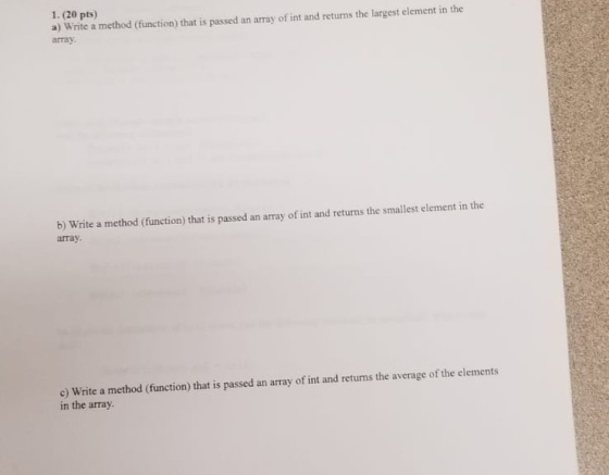 1. (20 pts) a) Write a method (function) that is passed an array of int and returms the largest element in the array b) Write a method (function) that is passed an array of int and returns the smallest element in the array. e) Write a method (function) that is passed an array of int and returns the average of the elements in the array