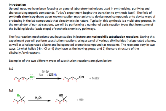 Introduction Up until now, we have been focusing on general laboratory techniques used in synthesizing, purifying and characterizing organic compounds. Todays experiment begins the transition to synthesis itself. The field of synthetic chemistry draws upon known reaction mechanisms to devise novel compounds or to devise ways of producing in the lab compounds that already exist in nature. Typically, this synthesis is a multi-step process. In the remainder of our lab sessions, we will be performing a number of basic reaction types that form some of the building blocks (basic steps) of synthetic chemistry pathways. The first reaction mechanisms you have studied in lecture are nucleophilic substitution reactions. During this experiment you will perform substitution reactions using a panel of various alkyl halides (halogenated alkanes, as well as a halogenated alkene and halogenated aromatic compound) as reactants. The reactants vary in two ways: 1) what halide (-Br, -Cl or-l) they have as the leaving group, and 2) the core structure of the alkyl/allyl/aryl reactant. Examples of the two different types of substitution reactions are given below. SN2 Br: CN NaBr Br HO H2o: +HBr 3