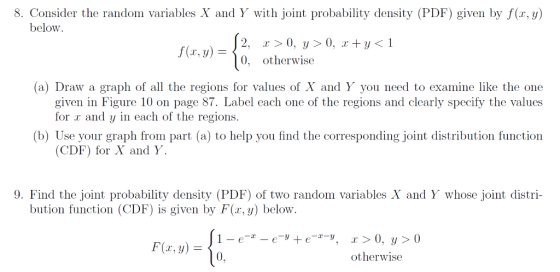 8. Consider the random variables X and Y with joint probability density (PDF) given by f(r,y) below 2, r > 0, y > 0, i otherwise f(z, y)= 0, (a) Draw a graph of all the regions for values of X and Y you need to examine like the one given in Figure 10 on page 87. Label each one of the regions and clearly specify the values for r and y in each of the regions. b) Use your graph from part (a) to help you find the corresponding joint distribution function CDF) for X and Y 9. Find the joint probability density (PDF) of two random variables X and Y whose joint distri- bution function (CDF) is given by F(r, y) below F(x, y) = 0, otherwise