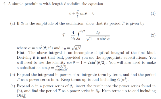 2. A simple pendulum with length ( satisfies the equation (a) If θ0 is the amplitude of the oscillation, show that its period T is given by 1 - a sin /1 where a sin2(0o/2) and wo-Vg Hint: The above integral is an incomplete elliptical integral of the first kind. Deriving it is not that bad, provided you see the appropriate substitutions. You will need to use the identity cos θ 1-2 sin2(θ/2). You will also need to make a substitution sin O- e. sin(0/2 sin(8o/2) (b) Expand the integrand in powers of o. Integrate term by term, and find the period T as a power series in a. Keep terms up to and including O(a2) (c) Expand in a power series of θ0. insert the result into the power series found in as a power series in θ0. Keep terms up to and including (b), and find the period o(03)