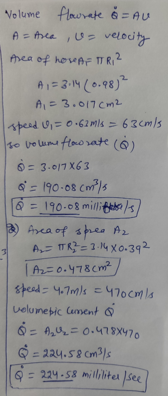 Volume flowrate å = AU A = Area U= velocity Area of hose AF TRI? A,= 3:14 (0.98)? A1 = 3.017cm2 speed U = 0.63 m/s = 63cm/s s