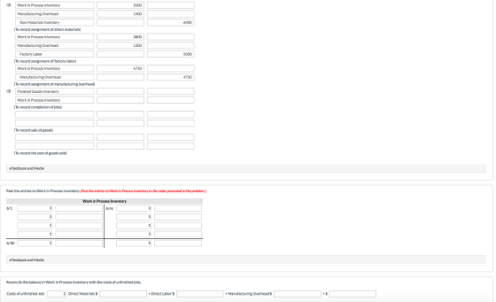 2 Work in Process Inventory 5000 Manufacturing Overhead 1400 Raw Materials Inventory 6400 To record assiennent of direct materials) Work in Process Inventory 3800 Manufacturing Overhead 1200 Factory Labor 5000 To record assignment of factory labor) Work in Process Inventory 4750 Manufacturing Overhead record assement of manufacturing overhead。 4750 30 Finished Goods Inventory Work in Process Inventory (TO record completion of jobs To record sale of goods) To record the cost of goods sold) eTextbook and Media Post the entries to Work in Process Inventory.(Post the entrles to Wark in Process Inventory in the order presented in the problem) Work in Process Inventory 6/30 eTedbook and Media Reconcile the balance in Work in Process Inventorywith the costs of unfinished jobs Costs of un nished Job: Direct Materials S + Direct Labor $ + Manufacturine Overhead $