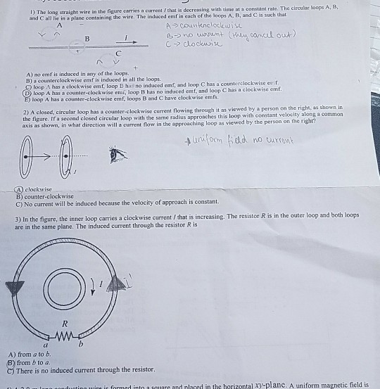 with tleme at a constant rate. The circular oops A, EB The long straight wire in the figure carrics a current I that is decreasing and C all lie in a plane containing the wire. The induced emf in each ofthe loops A·B, and C is such that 1) C-> clockwise A) no emf is induced in any of the loops B) a counterclockwise emf is induced in all the loops loop A has a clockwise emf, t D loop A has a counter-clockwise emí, loop B has no induced emf, and loop C has a clockwise emf as a counterelockwise emt loop D has no loop A has a counter-elockwise emf, loops B and C have clockwise emfs 2) A closed, circular loop has a counter-clockwise current flowing through it as viewed by a person on the righm, as shown in the figure. If a second closed circular loop with the same radius appronches this loop with constant velocity a axis as shown, in what direction will a current flow in the approaching loop as viewed by the person on the ri clockwise B) counter-clockwise C) No current will be induced because the velocity of approach is constant. 3) In the figure, the inner loop carries a clockwise current/ that is increasing. The resistor R is in the outer loop and both loops are in the same plane. The induced curent through the resistor R is ci A) from a to b. from b to a There is no induced current through the resistor. ie formed into a square and nlaced in the harizontal xy-planc. A uniform magnetic field is