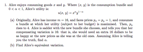 1. Alice enjoys consuming goods z and y. Where (x, y) is the consumption bundle and 0 < a < 1, Alices utility is: u(z, y) -zy- (a) Originally, Alice has income m 16, and faces prices p Py1, and consumes a bundle at which her utility (subject to her budget) is maximised. Then, py rises to 4. Alice is sadder with the new bundle she chooses, and tells you that her compensating variation is 16: that is, she would need an extra 16 dollars to be as happy at the new prices as she was at the old ones. Assuming Alice is telling you the truth, find a. b) Find Alices equivalent variation.
