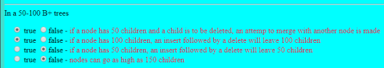 In a 50-100 B+ trees true false - if a node has 50 children and a child is to be deleted, an attemp to merge with another node is made true false - if a node has 100 children, an insert followed by a delete will leave 100 children true false - if a node has 50 children, an insert followed by a delete will leave 50 childrern true false-nodes can go as high as 150 children