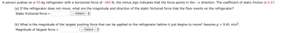 A person pushes on a 55-kg refrigerator with a horizontal force of -266 N; the minus sign indicates that the force points in the -x direction. The coefficient of static friction is 0.67, (a) If the refrigerator does not move, what are the magnitude and direction of the static frictional force that the floor exerts on the refrigerator? Static frictional force = (b) What is the magnitude of the largest pushing force that can be applied to the refrigerator before it just begins to move? Assume g-9.81 m/s. Magnitude of largest force -Select-一