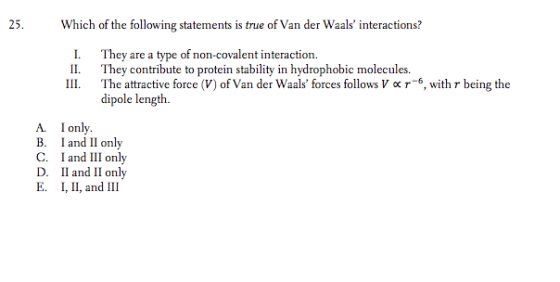 25. Which of the following statements is true of Van der Waals interactions? I. They are a type of non-covalent interaction II They contribute to protein stability in hydrophobic molecules. 111. The attractive force (V) of Van der Waals forces follows V ? r-6, with r being the dipole length. A. Ionly. B. I and Il only C. I and III only D. Il and II only E. , II, and III
