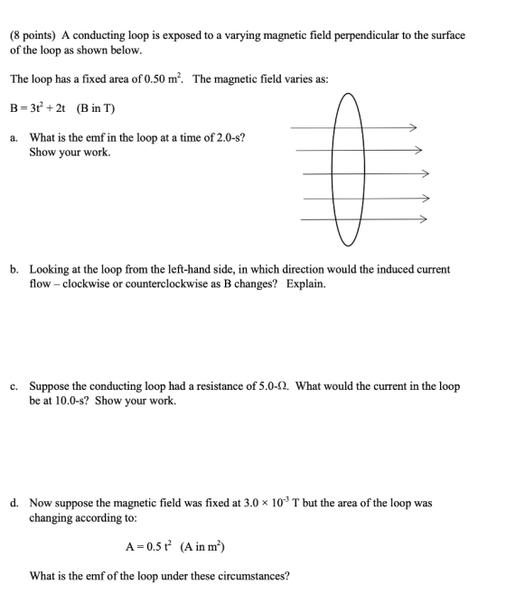 (8 points) A conducting loop is exposed to a varying magnetic field perpendicular to the surface of the loop as shown below. The loop has a fixed area of o.50 m2. The magnetic field varies as: B-3t 2t (B in T) a. What is the emf in the loop at a time of 2.0-s? Show your work. b. Looking at the loop from the left-hand side, in which direction would the induced current flow - clockwise or counterclockwise as B changes? Explain. c. Suppose the conducting loop had a resistance of 5.0-2. What would the current in the loop be at 10.0-s? Show your work. Now suppose the magnetic field was fixed at 3.0 x 10-3 T but the area of the loop was changing according to: d. A-0.5 t (A in m) What is the emf of the loop under these circumstances?