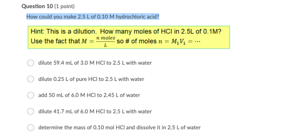 Question 10 (1 point) How could you make 2.5 L of 0.10 M hydrochloric acid? Hint: This is a dilution. How many moles of HCI i