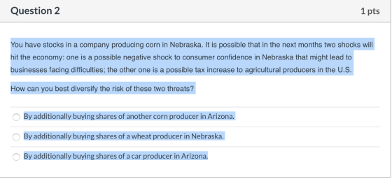 Question 2 1 pts You have stocks in a company producing corn in Nebraska. It is possible that in the next months two shocks w
