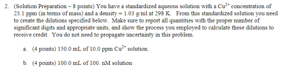 2. (Solution Preparation 8 points) You have a standardized aqueous solution with a Cu concentration of 23.1 ppm (in terms of mass) and a density = 1.03 g/ml at 298 K. From this standardized solution you need to create the dilutions specified below. Make sure to report all quantities with the proper number of significant digits and appropriate units, and show the process you employed to calculate these dilutions to receive credit. You do not need to propagate uncertainty in this problem. a. (4 points) 150.0 mL of 10.0 ppm Cu solution. b. (4 points) 100.0 mL of 100. nM solution