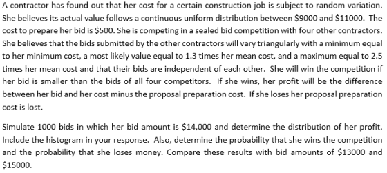 A contractor has found out that her cost for a certain construction job is subject to random variation. She believes its actual value follows a continuous uniform distribution between $9000 and $11000. The cost to prepare her bid is $500. She is competing in a sealed bid competition with four other contractors. She believes that the bids submitted by the other contractors will vary triangularly with a minimum equal to her minimum cost, a most likely value equal to 1.3 times her mean cost, and a maximum equal to 2.5 times her mean cost and that their bids are independent of each other. She will win the competition if her bid is smaller than the bids of all four competitors. If she wins, her profit will be the difference between her bid and her cost minus the proposal preparation cost. If she loses her proposal preparatiorn cost is lost. Simulate 1000 bids in which her bid amount is $14,000 and determine the distribution of her profit. Include the histogram in your response. Also, determine the probability that she wins the competition and the probability that she loses money. Compare these results with bid amounts of $13000 and $15000.