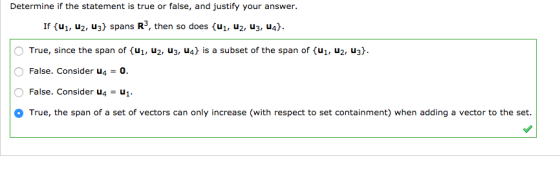 Determine if the statement is true or false, and justify your answer. If (u1, u2, u3) spans R3, then so does (u1, u2, u3, u4). O True, since the span of {??, u2, u3, u4} is a subset of the span of {ul, u2, u3}. False. Consider u4 0. O False. Consider u4-1 True, the span of a set of vectors can only increase (with respect to set containment) when adding a vector to the set.