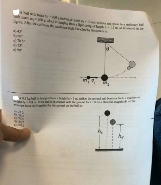 g moving at speed u 10 m/s collides and sticks to a stationary ball ilss ti - 600 g which is hanging from a light string of length L 1.2 m, as illustrated in the figure. After the collision, the maximum angle 0 reached by the system is: a) 45° b) 60 c) 70.5° d) 75 e) 90 1 1 m2 A 0.l kg ball is dropped from a height h,- 1 m, strikes the ground and bounces back a maximum be-08m If the ball is in contact with the ground fort-0.04 s, then the magnitude of the average force in N applied by the ground on the ball is: a) 21.2 b) s92 c) 77s e) 1023