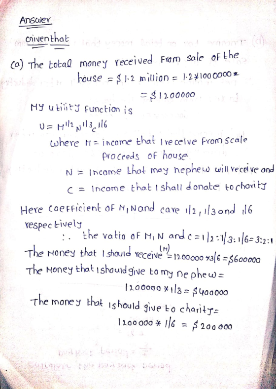 Answer oiventhab Co) The botal money received Fam sale of the useSJ2 million .2100 ooco S1200000 My utiitJ function is twhere income that Ire ceive from Scale proceeds of house hephew will vecel ve o C income that l shall donate to charity Here coefficient oF MINand cave l2 ,il3ond l6 respec Eively The roney that lshould Yeceive 120000。刈6$600000 The Honey that ishouldgive to my ne pheuw- The money thot ishould give bo charity- 1200 o0o * 6 -S 200 000