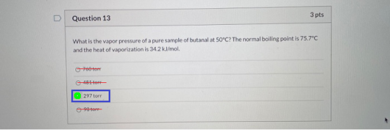 3 pts Question 13 What is the vapor pressure of a pure sample of butanal at 50°C? The normal boiling point is 75.7°C and the
