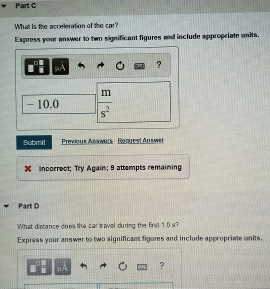 Part C What is the acceleration of the car? Express your answer to two significant figures and include appropriate units. HA 四? 10.0 2 Submit Previous Answers Request Answer x Incorrect; Try Again; 9 attempts remaining Part D What distance does the car travel during the first 1.0 s? Express your answer to two significant figures and include appropriate units. 2