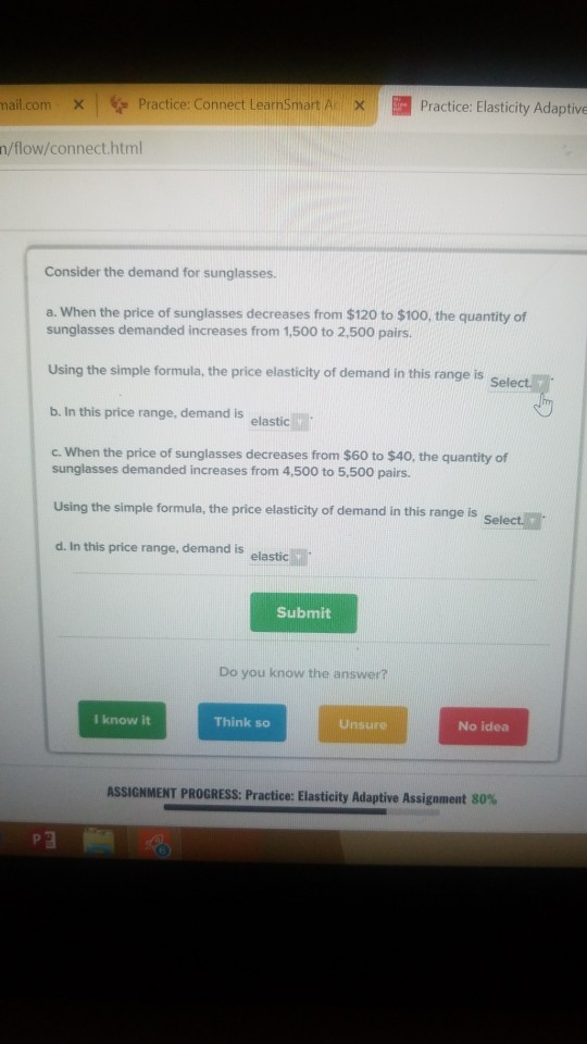 nailcom-X。practice.ConnecttearnsmanAm×Ta Practice: ElasticityAdaptive mail.com- ㄨ n/flow/connect.html Consider the demand for sunglasses. a. When the price of sunglasses decreases from $120 to $100, the quantity of sunglasses demanded increases from 1,500 to 2,500 pairs. Using the simple formula, the price elasticity of demand in this range is b. In this price range, demand is elastic c. When the price of sunglasses decreases from $60 to $40, the quantity of Sele sunglasses demanded increases from 4,500 to 5,500 pairs. Using the simple formula, the price elasticity of demand in this range is d. In this price range, demand is elastic Select. Submit Do you know the answer? l know it Think so Unsure No idea ASSIGNMENT PROGRESS: Practice: Elasticity Adaptive Assignment 80%