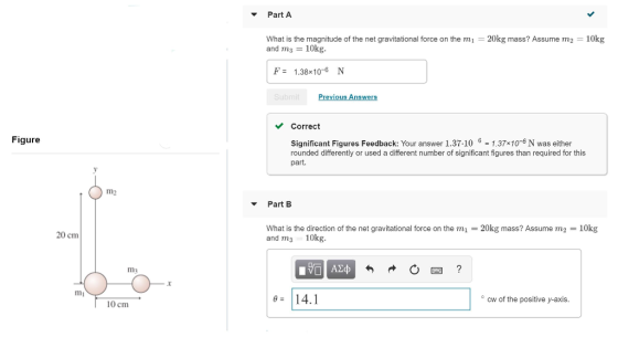 Part A What is the magnitude of the net gravitational force on the mi 20kg mass? Assume m2 10kg and ms 10kg F- 1.38x10-6 N Correct Figure Significant Figures Feedback: Your answer 1.37.101.37x10-6 N was either rounded differently or used a different number of significant figures than required for this part. m2 Part B 20 cm What is the direction of the net gravitational force on the m and m 10kg. 20kg mass? Assume m2 10kg m3 .r 0 14.1 cw of the positive y-axis 10 cm