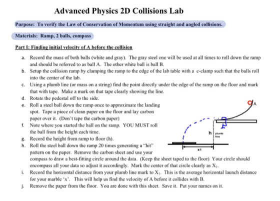 Advanced Physics 2D Collisions Lab Purpose: To verify the Law of Conservation of Momentum using straight and angled collisions. Materials: Ramp, 2 balls, compass Record the mass of both balls (white and gray). The gray steel one will be used at all times to roll down the ramp and should be referred to as ball A. The other white ball is ball B Setup the collision ramp by clamping the ramp to the edge of the lab table with a c-clamp such that the balls roll into the center of the lab Using a plumb line (or mass on a string) find the point directly under the edge of the ramp on the floor and mark that with tape. Make a mark on that tape clearly showing the line Rotate the pedestal off to the side Roll a steel ball down the ramp once to approximate the landing spot. Tape a piece of clean paper on the floor and lay carbon paper over t. (Dont tape the carbon paper) a. b. c. d. e. f. Note where you started the ball on the ramp. YOU MUST roll the ball from the height each time. plumb g. Record the height from ramp to floor (h). h. Roll the steel ball down the ramp 20 times generating ahit pattern on the paper. Remove the carbon sheet and use your compass to draw a best-fitting circle around the data. (Keep the sheet taped to the floor) Your circle should encompass all your data so adjust it accordingly. Mark the center of that circle clearly as X Record the horizontal distance from your plu for your marble x. This will help us find the velocity of A before t collides with B i. mb line mark to X1. This is the average horizontal launch distance j. Remove the paper from the floor. You are done with this sheet. Save it. Put your names on it