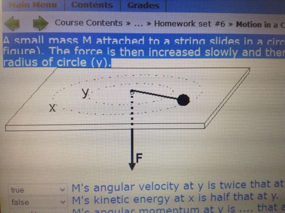Menu Contents Grades Course Contents » » Homework set #6 » Motion in a C A small mass M attached to a strina slides in a circ finure). The force is then increased slowly and the radius of circle (v) X. true Ms angular velocity at y is twice that at Ms kinetic energy at x is half that at y. that false Mic naular momentum at y is nalar momentum at y is.... that a