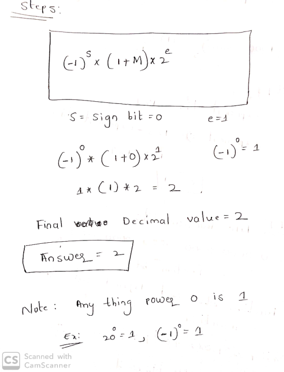 steps: (+) x ( 1+ M) x 2² S = sign bit-o es F1 )*(1+0) x2 (1= 1 1x (1) *2 = 2 ; Final watte Decimal value = 2 Answer = 2 / a