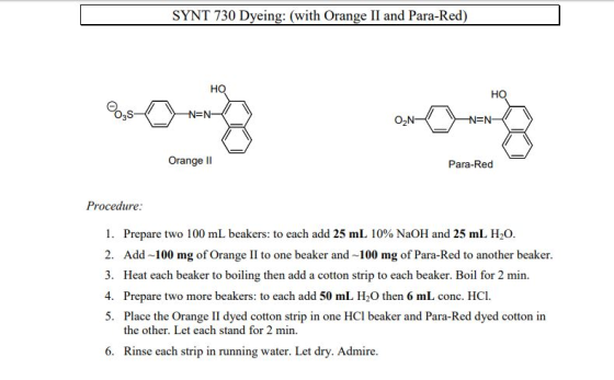 SYNT 730 Dyeing: (with Orange II and Para-Red) HO -N=N Orange lI Para-Red Procedure I. Prepare two 100 mL beakers: to each add 25 mL 10% NaOH and 25 mL H2O. 2. Add 100 mg of Orange II to one beaker and 100 mg of Para-Red to another beaker. 3. Heat each beaker to boiling then add a cotton strip to each beaker. Boil for 2 min. 4. Prepare two more beakers: to each add 50 mL H2O then 6 mL conc. HCI 5. Place the Orange II dyed cotton strip in one HCl beaker and Para-Red dyed cotton in the other. Let each stand for 2 min. 6. Rinse each strip in running water. Let dry. Admire