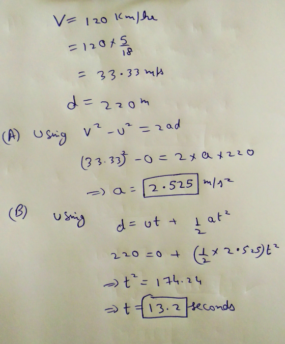 V= 120 Km/he =12045 or = 33.33 hits d=2zom (A) Usning v-u² =zad (33.33} -0=2x ax220 2.525 m/s2 (B) usning d = ott I atz 220=0