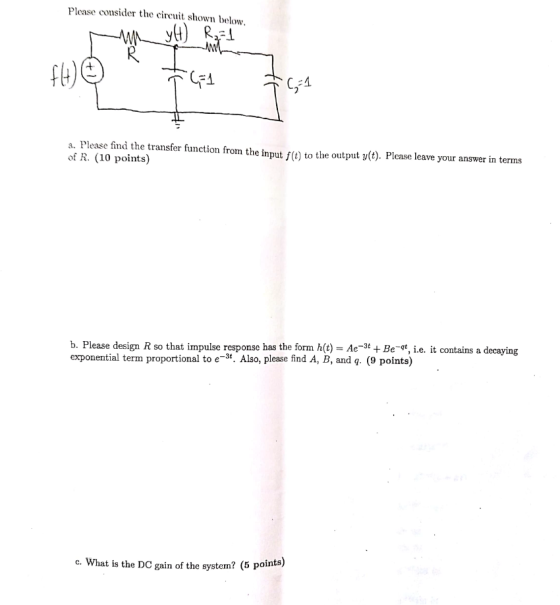 Please consider the cireuit shown below R. fl) C-4 a. Please fmd the transfer function from the input fe) to the output (). Please leave your answer in terms of R. (10 points) t y(t). Please leave b. Please design R so that impulse response has the form h(t) -Ae-* +Be-qt, i.e. it contains a decaying exponential term proportional to e-3. Also, please find A, B, and q. (9 points) c. What is the DC gain of the system? (5 points)