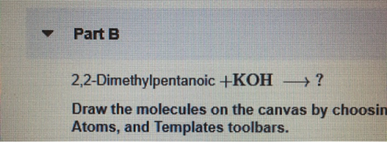 Part B 2,2-Dimethylpentanoic +KOH → ? Draw the molecules on the canvas by choosin Atoms, and Templates toolbars.