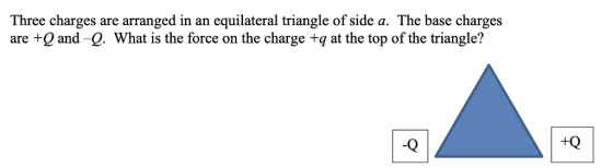 Three charges are arranged in an equilateral triangle of side a. The base charges are +Q and -Q. What is the force on the charge +q at the top of the triangle? -Q +Q