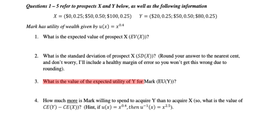 Questions 1-5 refer to prospects X and Y below, as well as the following information X ($0,0.25; $50,0.50; $100,0.25) Y($20,0.25; $50,0.50$80,0.25) Mark has utility of wealth given by u(x) -x04 I. What is the expected value of prospect X (EVCax))? 2. What is the standard deviation of prospect X (SD(X))? (Round your answer to the nearest cent, and dont worry, Гії include a healthy margin of error so you wont get this wrong due to rounding) 3. What is the value of the expected utility of Y for Mark (EU(Y))? How much more is Mark willing to spend to acquire Y than to acquire X (so, what is the value of CE(Y)-CE(X))? (Hint, if u(x)04, then(x) x25) 4.
