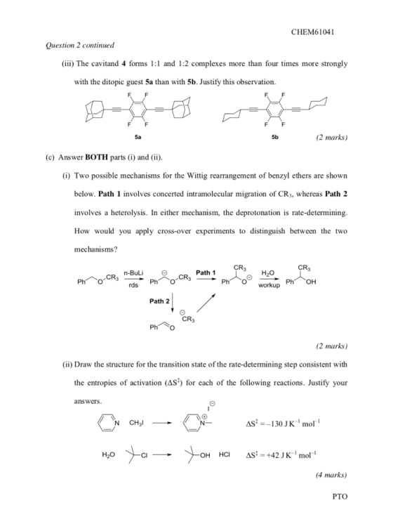 CHEM61041 Quesio 2 continued (iii) The cavitand 4 forms 1:1 and 1:2 complexes more than four times more strongly with the ditopic guest 5a than with 5b. Justify this observation. 5a 5b (2 marks) (c) Answer BOTH parts (i) and (ii) (i) Two possible mechanisms for the Wittig rearrangement of benzyl ethers are shown below. Path 1 involves concerted intramolecular migration of CR3, whereas Path2 involves a heterolysis. In either mechanism, the deprotonation is rate-determining How would you apply cross-over experiments to distinguish between the two mechanisms? CR3 CR3 PhO workup n-Buli Path 1 H20 rds Path 2 CR3 Pho 2 marks) (ii) Draw the structure for the transition state of the rate-determining step consistent with the entropies of activation (AS) for each of the following reactions. Justify your answers AS-130 JK1 mol (4 marks) PTO