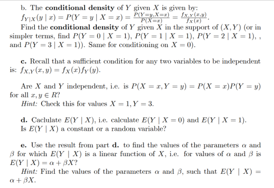 b. The conditional density of Y given X is given by: P(X=x) Find the conditional density of Y given X in the support of (X, Y) (or in simpler terms, find P(Y = 0 | X = 1), P(Y = 1 | X = 1), P(Y and P(Y 3 X-1). Same for conditioning on X 0). 2 | X = 1), , c. Recall that a sufficient condition for any two variables to be independent is: fx,Y(z,y) = fx (z)fy (y). Are X and Y independent, i.e. is P(X-, Y-P(X)P(Y y) Hint: Check this for values X-1, Y 3 d. Caciulate E(Y | X), ie. calculate E(Y | X = 0) and E(Y | X = 1). for all x, yE R? Is E(Y X) a constant or a random variable? e. Use the result from part d. to find the values of the parameters α and β for which E(y | X) is a linear function of X, ie, for values of α and β is E(Y | X) = α+BX? Hint: Find the values of the parameters α and β, such that E(Y | X)