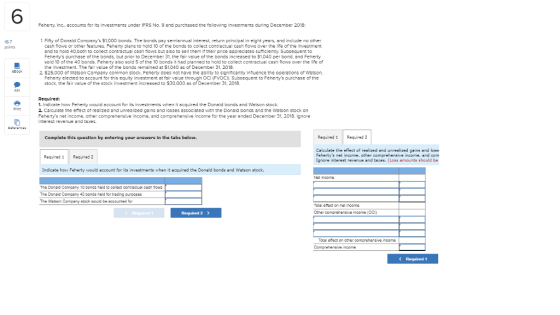 6 Feherty, Inc., accounts for its investments under IFRS No. 9 and purchased the following Investments during December 2018: 1. Fifty of Donald Companys $1,000 bonds. The bonds pay semiannusl interest, return principal in eight years, and include no other cash flows or other features. Feherty plans to hold 10 of the bonds to collect contractual cash flows over the life of the investment and to hold 40,both to collect contractual cash flows but also to sell them it their price appreclates sufficlently. Subsequent to Fehertys purchase of the bonds, but prior to December 31 the fair value of the bonds increased to $1.040 per bond. and Feherty sold 10 of the 40 bonds. Feherty slso sold S of the 10 bonds it had planned to hold to collect contractual cash flows over the life of the invesiment. The fair value of the bonds remained at $1,040 as of December 31, 2018. points 2. $25,000 of Watson Company common stock. Feherty does not have the ability to significantly influence the operations of Watson Feherty clected to account for this equity investment at foir value through OCI (FVOCI). Subsequent to Fehertys purchase of the stock, the fair value of the stock investment incressed to $30,000 as of December 31, 2018 . Indicate how Feherty would account for its investments when it acquired the Donsld bonds and Watson stock 2. Calculate the effect of realized and unrealized gains and losses assoclated with the Donald bonds and the Watson stock on Fehertys net income. other comprehensive income, and comprehensive income for the year ended December 31, 2018 Ignore interest revenue and taxes Complete this question by entering your answers in the tabs below. Required 1Required 2 Calculste the effect of reelized and unrealized geins and loss Fehertys net income, other comprehensive income. and com Ignore interest revenue and taxes. (Loss amounts should be Required 1 Required 2 Indicate how Feherty would eccount for its investments when it ecquired the Donald bonds and Wetson stock. The Donaid Company 10 bonds hald to co lect contraccual can fow The Donad Company 40 bonds held for trading purpcses The Wstson Company stock wouid be accounted for Other comprehensive income (oC) Total effect on cther comprehersive income Comprehensive income