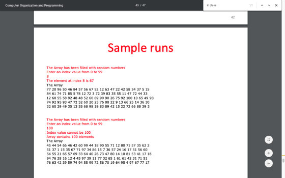 Computer Organization and Programming 43/47 in class 42 Sample runs The Array has been filled with random numbers Enter an index value from 0 to 99 The element at index 8 is 67 The Array 77 20 96 50 46 84 57 56 67 52 12 63 47 22 42 58 34 37 5 15 84 61 74 71 85 5 78 12 72 3 72 39 83 35 55 11 47 72 44 33 12 60 55 58 92 48 48 52 60 69 90 90 26 75 92 100 10 65 49 93 74 92 95 93 47 72 52 60 20 23 76 88 22 9 13 66 25 14 36 30 32 60 29 49 35 13 55 68 98 19 83 89 42 15 22 72 66 88 39 3 The Array has been filled with random numbers Enter an index value from 0 to 99 100 Index value cannot be 100 Array contains 100 elements The Array 45 44 54 66 46 42 60 99 44 18 90 55 71 12 80 71 57 35 62 2 51 37 1 15 35 67 71 97 34 86 15 7 36 57 24 16 17 51 56 60 54 55 21 65 57 69 33 64 40 26 73 47 80 14 10 81 53 41 17 18 94 76 28 16 12 4 45 97 39 11 77 32 65 1 61 61 42 31 71 51 76 63 42 39 59 74 94 55 99 72 56 70 19 64 95 4 97 67 77 17