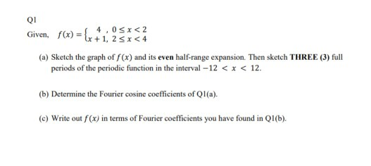 Q1 Given, f(x) = { 1, 95*<2 (x +1,25x<4 (a) Sketch the graph of f(x) and its even half-range expansion. Then sketch THREE (3)