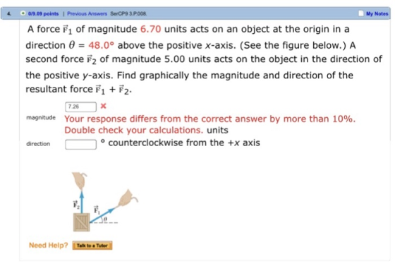 4. o/9.09 points | Previous Answers SerCP9 3.P.008 My Notes A force F1 of magnitude 6.70 units acts on an object at the origin in a direction θ = 48.0° above the positive x-axis. (See the figure below.) A second force F2 of magnitude 5.00 units acts on the object in the direction of the positive y-axis. Find graphically the magnitude and direction of the resultant force F1 F2 7.26 Your response differs from the correct answer by more than 10%. Double check your calculations. units magnitude direction counterclockwise from the +x axis Need Help? İmeeneel