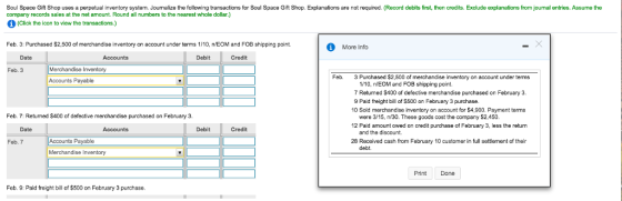 Soul Space Gift Shop uses a perpetual inventory system. Journalize the following transactions for Soul Space Gift Shop. Explanations are not required. (Record debits first, then credits. Exclude explanations from journal entries. Assume the company records sales at the net amount. Round all numbers to the nearest whole dollar.) (Click the icon to view the transactions.) Feb. 3: Purchased $2,500 of merchandise inventory on account under terms 1/10, nEOM and FOB shipping point More Info Date Accounts Debit Credit Feb. 3 Feb. 3 Purchased $2,500 of merchandise inventory on account under terms Accounts Payable 110, nEOM and FOe shipping point. 7 Returned $400 of defective merchandise purchased on February 3. 9 Paid freight bill of $500 on February 3 purchase 10 Sold merchandise inventory on account for $4,900. Payment terms Feb. 7: Retuned $400 of defective merchandise purchased on February 3. were 315, n/30. These goods cost the company S2.450. 12 Paid amount owed on credit purchase of February 3, less the return Date Accounts Debit Credit and the discount. Accounts Payable Merchandise Inventory Feb. 7 28 Received cash from February 10 customer in full settlement of their Print Done Feb. 9: Paid freight bill of $500 on February 3 purchase.