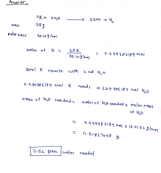 Auswer. - 2KOH + H mass 2K+ 2.420 25g 39.108|401 modlar mass moles of k= 25q 39.10g/mol = 0.639386189 mol anol k reacts with