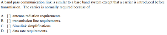 A band pass communication link is similar to a base band system except that a carrier is introduced before transmission. The carrier is normally required because of A. antenna radiation requirements B. transmission line requirements. C. 1 Simulink simplifications. D. 1 data rate requirements
