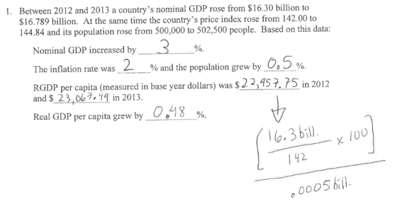 I. Between 2012 and 2013 a countrys nominal GDP rose from $16.30 billion to $16.789 billion. At the same time the countrys price index rose from 142.00 to 144.84 and its population rose from 500,000 to 502,500 people. Based on this data: Nominal GDP increased by 3 % The inflation rate was 2 % and the population grew by 25% RGDP per capita (measured in base year dollars) was s22,45?. 75 in 2012 and S 23,7,14 in 2013 Real GDP per capita grew by C.LI 8 % 100 142 0005bl)