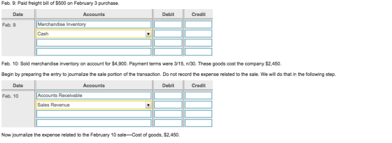 Feb. 9: Paid freight bill of $500 on February 3 purchase. Date Accounts Debit Credit Merchandise Inventory Cash Feb. 9 Feb. 10: Sold merchandise inventory on account for $4,900. Payment terms were 3/15, n/30. These goods cost the company $2,450 Begin by preparing the entry to journalize the sale portion of the transaction. Do not record the expense related to the sale. We will do that in the following step. Date Accounts Debit Credit Feb. 10 Accounts Receivable Sales Revenue Now journalize the expense related to the February 10 sale Cost of goods, $2,450