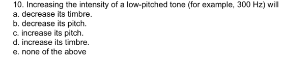 10. Increasing the intensity of a low-pitched tone (for example, 300 Hz) will a. decrease its timbre. b. decrease its pitch. c. increase its pitch d. increase its timbre. e. none of the above