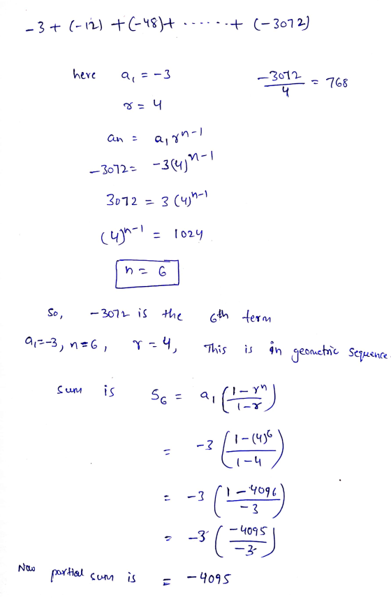 -3+ (-12) + (-48)+ . .+ (-3072) here a,= -3 -3072 768 4 8 - 4 an = agnol —3072= -3(4)n-1 3072 = 3 (4)n-1 (4)n-1 - 1024 n = 6
