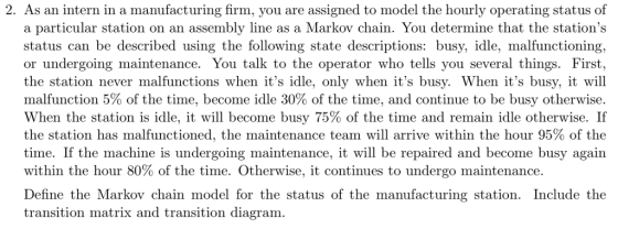 2. As an intern in a manufacturing firm, you are assigned to model the hourly operating status of a particular station on an assembly line as a Markov chain. You determine that the stations status can be described using the following state descriptions: busy, idle, malfunctioning, or undergoing maintenance. You talk to the operator who tells you several things. First, the station never malfunctions when its idle, only when its busy. When its busy, it will malfunction 5% of the time, become idle 30% of the time, and continue to be busy otherwise. When the station is idle, it will become busy 75% of the time and remain idle otherwise. If the station has malfunctioned, the maintenance team will arrive within the hour 95% of the time. If the machine is undergoing maintenance, it will be repaired and become busy again therwise, it continues to undergo maintenance. Define the Markov chain model for the status of the manufacturing station. Include the transition matrix and transition diagram.