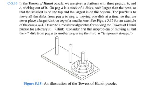C-5.16 In the Towers of Hanoi puzzle, we are given a platform with three pegs, a, b, and c, sticking out of it. On peg a is a stack of n disks, each larger than the next, so that the smallest is on the top and the largest is on the bottom. The puzzle is to move all the disks from peg a to peg c, moving one disk at a time, so that we never place a larger disk on top of a smaller one. See Figure 5.15 for an example of the case n 4. Describe a recursive algorithm for solving the Towers of Hanoi puzzle for arbitrary n. (Hint: Consider first the subproblem of moving all but the nth disk from peg a to another peg using the third as temporary storage.) Figure 5.15: An illustration of the Towers of Hanoi puzzle.