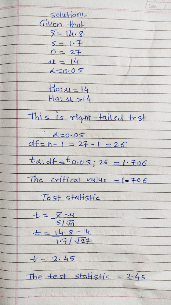 solution Given that, T= 14.8 s- 1.7 n = 27 il = 14 2=0.05 Hoil = 14 Ha! u >14 this is right -tailed test L=0.05 de=n-1=27-1-2