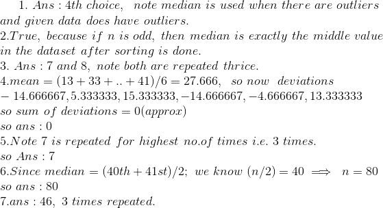 1. \ Ans : 4th\ choice, \ \ note\ median\ is\ used\ when\ there\ are\ outliers \\ and\ given\ data\ does\ have\ outliers. \\ 2. True, \ because\ if\ n\ is\ odd, \ then\ median\ is\ exactly\ the\ middle\ value\\ in\ the\ dataset\ after\ sorting\ is\ done. \\ 3. \ Ans : 7\ and\ 8 , \ note\ both\ are\ repeated\ thrice. \\ 4. mean=(13+33+..+41)/6 = 27.666 , \ \ so\ now\ \ deviations \\ -14.666667 , 5.333333, 15.333333 ,-14.666667, -4.666667, 13.333333 \\ so\ sum\ of\ deviations = 0 (approx) \\ so\ ans : 0 \\ 5. Note\ 7\ is\ repeated\ for\ highest\ no.of\ times\ i.e.\ 3\ times. \\ so\ Ans : 7 \\ 6. Since\ median = (40th + 41st )/2 ; \ we\ know\ (n/2)=40 \implies\ n=80 \\ so\ ans : 80 \\ 7. ans : 46 , \ 3\ times\ repeated. \\